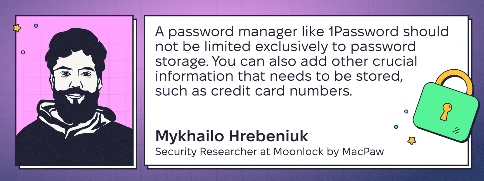 Quote by Mykhailo Hrebeniuk, Security Researcher at Moonlock by MacPaw: “A password manager like 1Password should not be limited exclusively to password storage. You can also add other crucial information that needs to be stored, such as credit card numbers.”